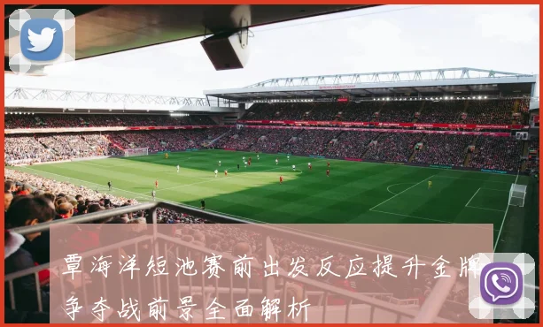 覃海洋短池赛前出发反应提升金牌争夺战前景全面解析