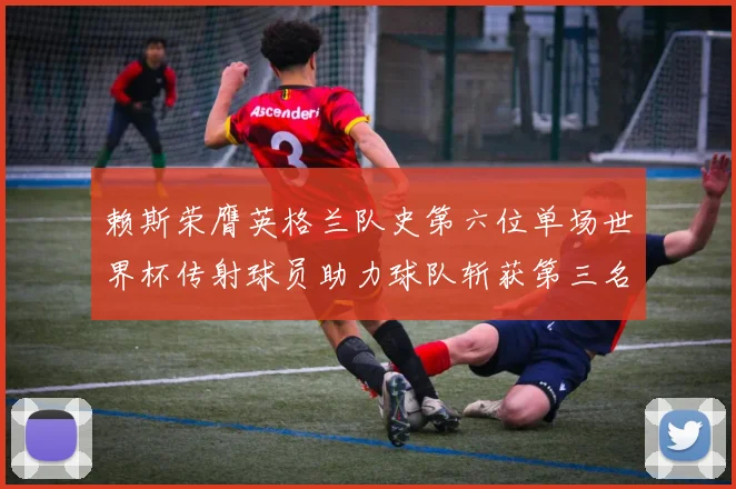 赖斯荣膺英格兰队史第六位单场世界杯传射球员助力球队斩获第三名