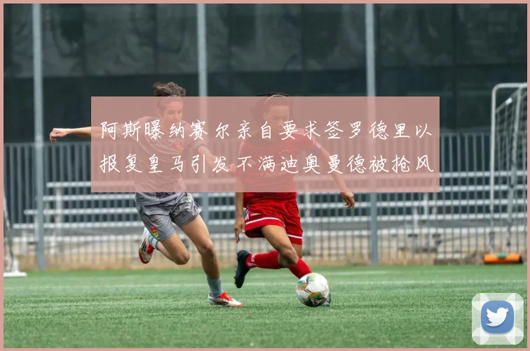 阿斯曝纳赛尔亲自要求签罗德里以报复皇马引发不满迪奥曼德被抢风波