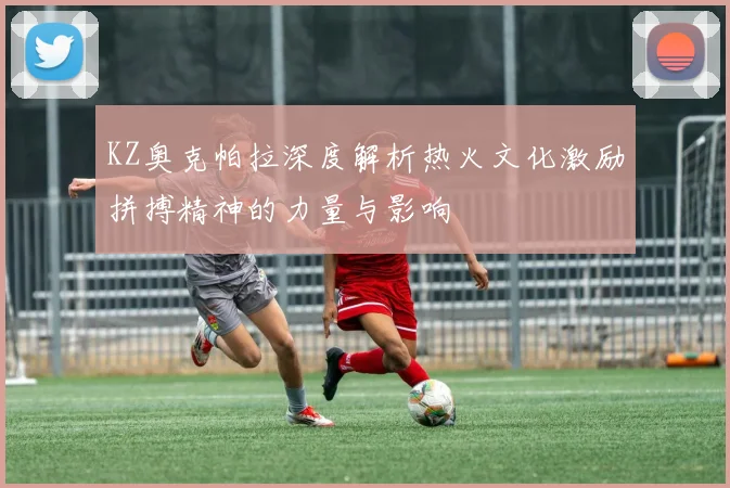 KZ奥克帕拉深度解析热火文化激励拼搏精神的力量与影响