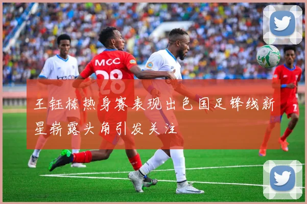 王钰栋热身赛表现出色国足锋线新星崭露头角引发关注