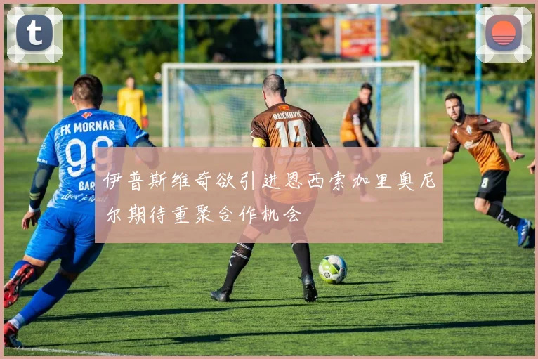 伊普斯维奇欲引进恩西索加里奥尼尔期待重聚合作机会