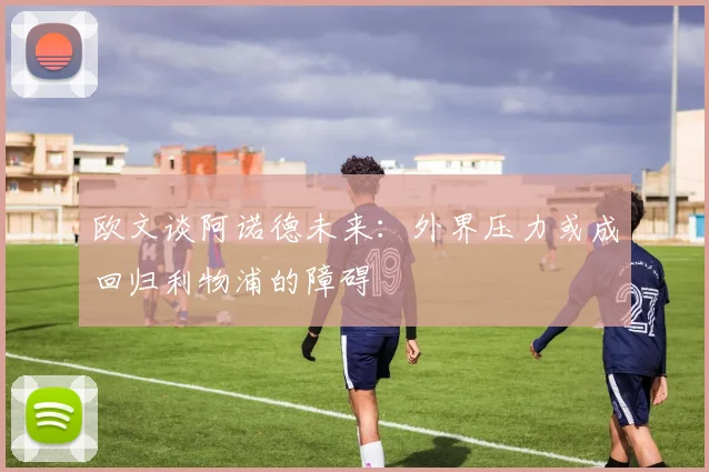 欧文谈阿诺德未来：外界压力或成回归利物浦的障碍