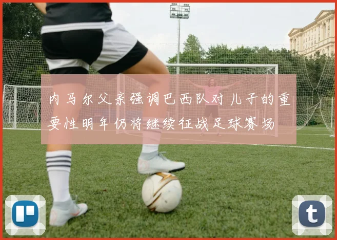 内马尔父亲强调巴西队对儿子的重要性明年仍将继续征战足球赛场